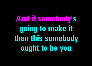 And if somehody's
going to make it

then this somebody
ought to be you