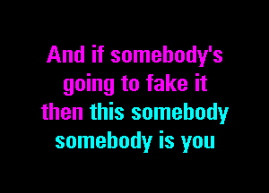 And if somehody's
going to fake it

then this somebody
somebody is you