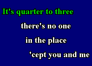 It's quarter to three

there's no one
in the place

'cept you and me