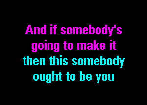 And if somehody's
going to make it

then this somebody
ought to be you