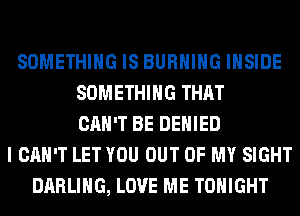 SOMETHING IS BURNING INSIDE
SOMETHING THAT
CAN'T BE DENIED
I CAN'T LET YOU OUT OF MY SIGHT
DARLING, LOVE ME TONIGHT