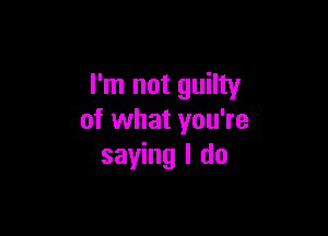 I'm not guilty

of what you're
saying I do