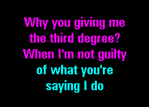 Why you giving me
the third degree?

When I'm not guilty
of what you're
saying I do