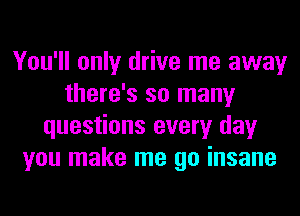 You'll only drive me away
there's so many
questions every day
you make me go insane