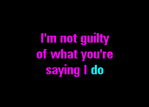 I'm not guilty

of what you're
saying I do