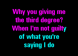 Why you giving me
the third degree?

When I'm not guilty
of what you're
saying I do