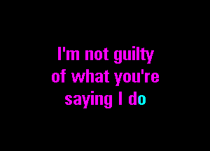 I'm not guilty

of what you're
saying I do