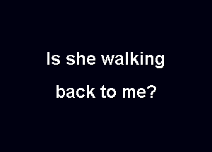 Is she walking

back to me?