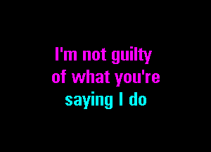 I'm not guilty

of what you're
saying I do