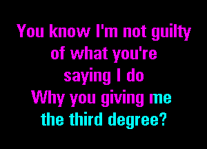 You know I'm not guilty
of what you're

saying I do
Why you giving me
the third degree?