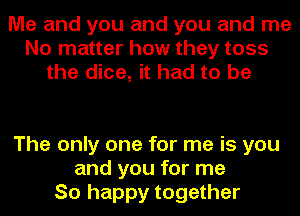 Me and you and you and me
No matter how they toss
the dice, it had to be

The only one for me is you
and you for me
So happy together