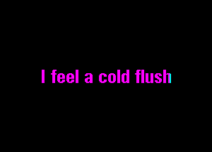 I feel a cold flush