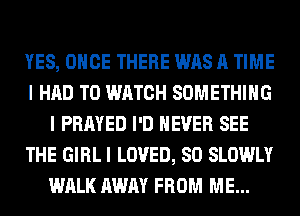 YES, ONCE THERE WAS A TIME
I HAD TO WATCH SOMETHING
I PRAYED I'D NEVER SEE
THE GIRL I LOVED, SO SLOWLY
WALK AWAY FROM ME...