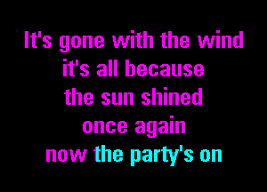 It's gone with the wind
it's all because

the sun shined
once again
now the party's on
