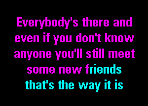 Everybody's there and

even if you don't know

anyone you'll still meet
some new friends
that's the way it is