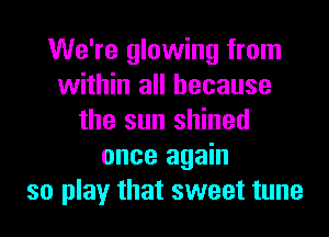 We're glowing from
within all because
the sun shined
once again
so play that sweet tune