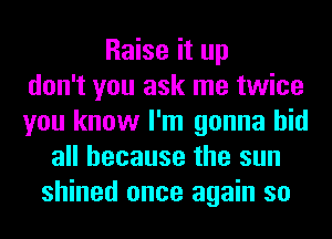 Raise it up
don't you ask me twice
you know I'm gonna hid
all because the sun
shined once again so