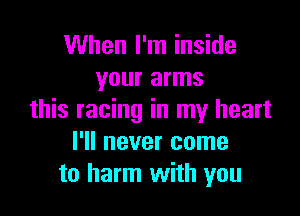When I'm inside
your arms

this racing in my heart
I'll never come
to harm with you