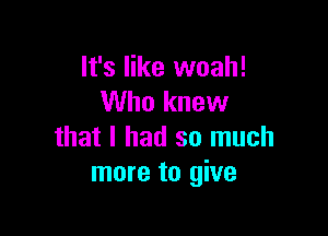 It's like woah!
Who knew

that I had so much
more to give