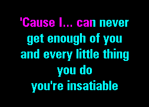 'Cause I... can never
get enough of you

and every little thing
you do
you're insatiable