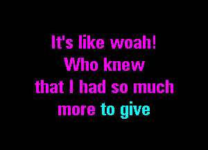 It's like woah!
Who knew

that I had so much
more to give