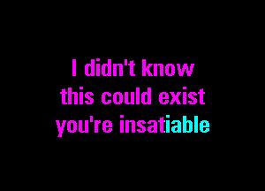 I didn't know

this could exist
you're insatiable