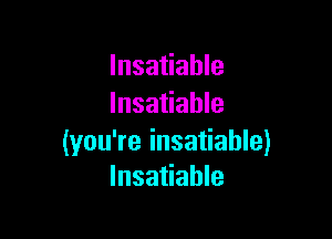 Insatiable
Insatiable

(you're insatiable)
Insatiable