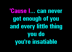 'Cause I... can never
get enough of you

and every little thing
you do
you're insatiable