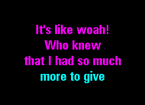 It's like woah!
Who knew

that I had so much
more to give