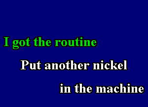 I got the routine

Put another nickel

in the machine