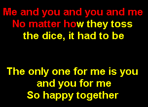 Me and you and you and me
No matter how they toss
the dice, it had to be

The only one for me is you
and you for me
So happy together