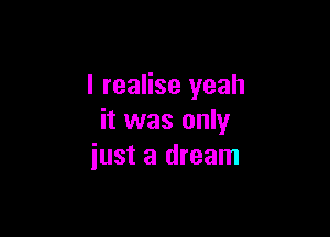 I realise yeah

it was only
just a dream