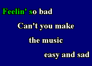 Feelin' so bad

Can't you make

the music

easy and sad