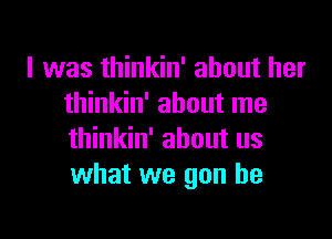 I was thinkin' about her
thinkin' about me

thinkin' about us
what we gon be