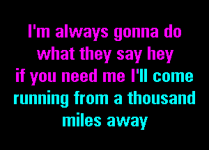 I'm always gonna do
what they say hey
if you need me I'll come
running from a thousand
miles away