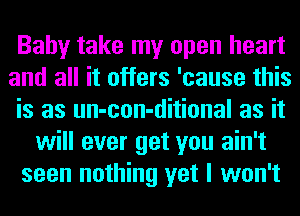 Baby take my open heart
and all it offers 'cause this
is as un-con-ditional as it
will ever get you ain't
seen nothing yet I won't