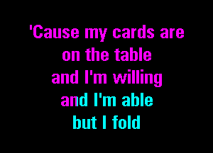'Cause my cards are
on the table

and I'm willing
and I'm able
but I fold