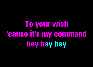To your wish

'cause it's my command
hey hey hey