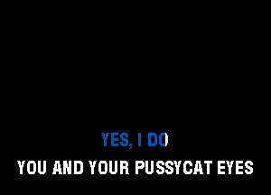 YES, I DO
YOU AND YOUR PUSSYCAT EYES