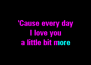 'Cause every day

I love you
a little bit more