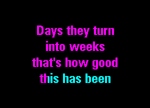 Days they turn
into weeks

that's how good
this has been