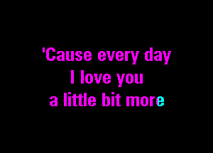 'Cause every day

I love you
a little bit more
