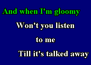 And when I'm gloomy

W on't you listen

to me

Till it's talked away