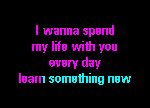 I wanna spend
my life with you

every day
learn something new