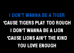I DON'T WANNA BE A TIGER
'CAUSE TIGERS PLAY T00 ROUGH
I DON'T WANNA BE A LION
'CAUSE LIONS AIN'T THE KIND
YOU LOVE ENOUGH