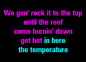 We gon' rock it to the top
until the roof

come burnin' down
get hot in here
the temperature