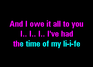 And I owe it all to you

l.. I.. l.. I've had
the time of my li-i-fe