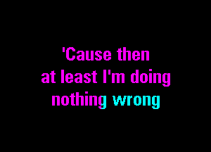 'Causethen

at least I'm doing
nothing wrong