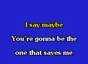 I say maybe

You're gonna be the

one that saves me