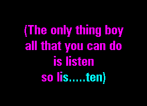 (The only thing buy
all that you can do

is listen
so Iis ..... ten)